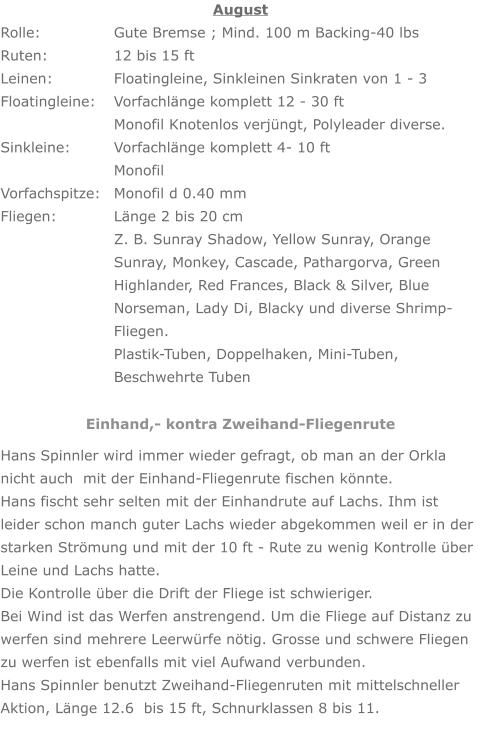 August Rolle: 		Gute Bremse ; Mind. 100 m Backing-40 lbs Ruten: 		12 bis 15 ft Leinen: 		Floatingleine, Sinkleinen Sinkraten von 1 - 3 Floatingleine: 	Vorfachlänge komplett 12 - 30 ft     	Monofil Knotenlos verjüngt, Polyleader diverse. Sinkleine: 		Vorfachlänge komplett 4- 10 ft        		Monofil Vorfachspitze: 	Monofil d 0.40 mm Fliegen: 		Länge 2 bis 20 cm Z. B. Sunray Shadow, Yellow Sunray, Orange Sunray, Monkey, Cascade, Pathargorva, Green Highlander, Red Frances, Black & Silver, Blue Norseman, Lady Di, Blacky und diverse Shrimp-Fliegen. Plastik-Tuben, Doppelhaken, Mini-Tuben,  Beschwehrte Tuben Einhand,- kontra Zweihand-Fliegenrute Hans Spinnler wird immer wieder gefragt, ob man an der Orkla nicht auch  mit der Einhand-Fliegenrute fischen könnte. Hans fischt sehr selten mit der Einhandrute auf Lachs. Ihm ist leider schon manch guter Lachs wieder abgekommen weil er in der starken Strömung und mit der 10 ft - Rute zu wenig Kontrolle über Leine und Lachs hatte. Die Kontrolle über die Drift der Fliege ist schwieriger. Bei Wind ist das Werfen anstrengend. Um die Fliege auf Distanz zu werfen sind mehrere Leerwürfe nötig. Grosse und schwere Fliegen zu werfen ist ebenfalls mit viel Aufwand verbunden. Hans Spinnler benutzt Zweihand-Fliegenruten mit mittelschneller Aktion, Länge 12.6  bis 15 ft, Schnurklassen 8 bis 11.